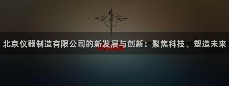 cq9电子游戏囍：北京仪器制造有限公司的新发展与创新：聚焦科