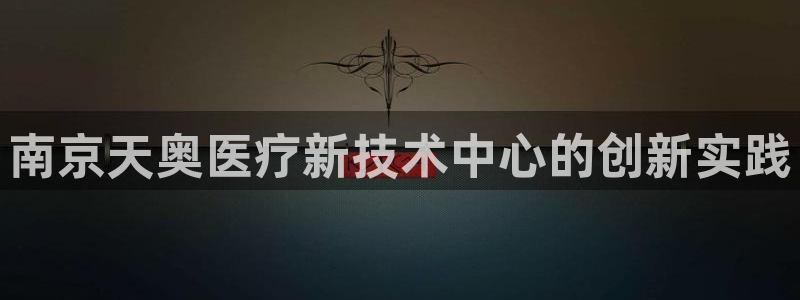 CQ9电子游戏介绍：南京天奥医疗新技术中心的创新实践