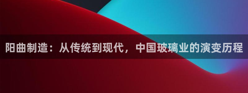 电子cq9玩法技巧：阳曲制造：从传统到现代，中国玻璃业的演变