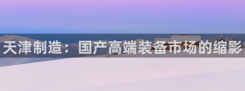 cq9电子豹子头：天津制造：国产高端装备市场的缩影