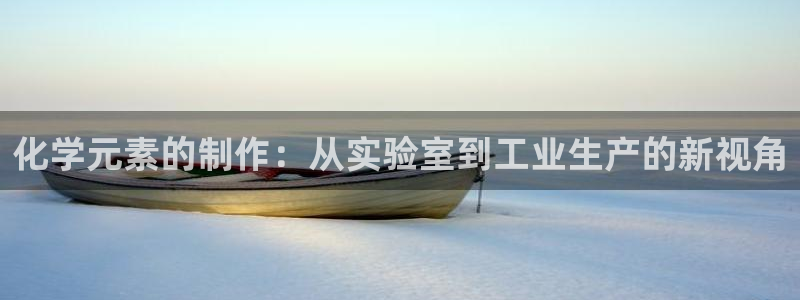 cq9电子镖王争霸：化学元素的制作：从实验室到工业生产的新视