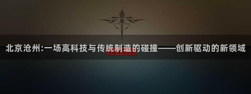 最新cq9电子游戏：北京沧州:一场高科技与传统制造的碰撞——
