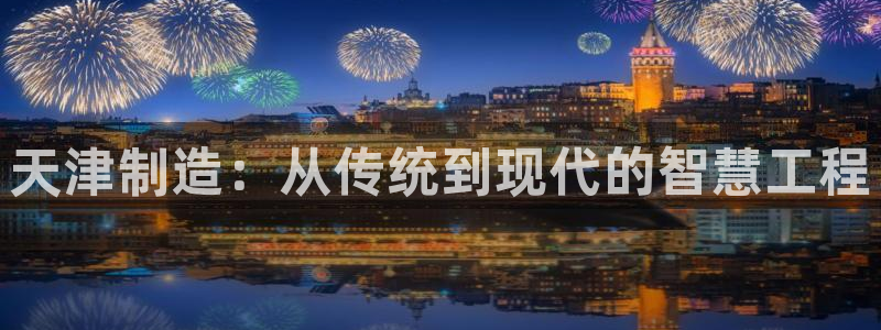 网页电子cq9游戏：天津制造：从传统到现代的智慧工程