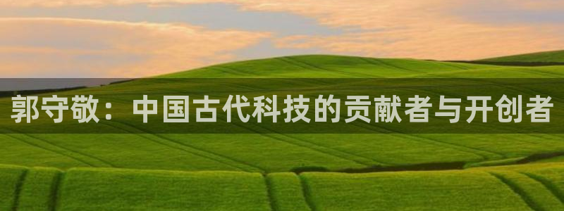 cq9传奇电子嗨起来：郭守敬：中国古代科技的贡献者与开创者