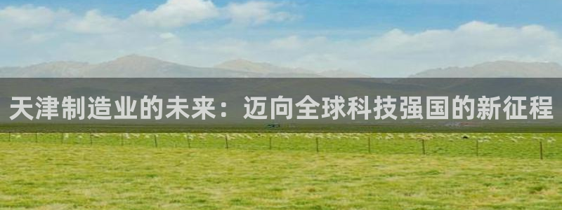 电子cq9跳起来规则：天津制造业的未来：迈向全球科技强国的新