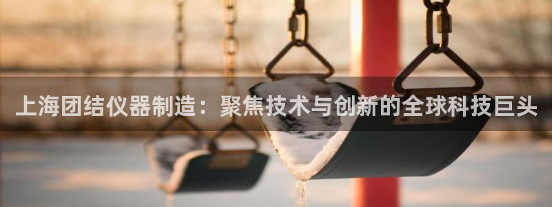 cq9传奇电子赢钱：上海团结仪器制造：聚焦技术与创新的全球科