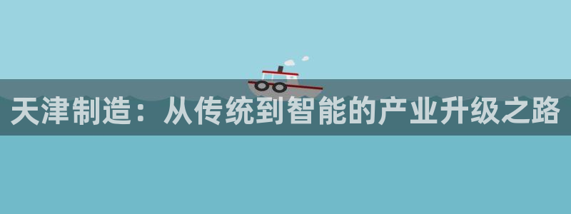 cq9电子官方平台：天津制造：从传统到智能的产业升级之路